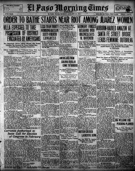 Newspaper headline and story: "Auburn-haired Amazon at Santa Fe Street Bridge Leads Feminine Outbreak. Rumor Among Servant Girls That Quarantine Officers Photographed Bathers in the Altogether Responsible for Wild Scenes. Luckless Laborer Mistakes Character of Demonstration, Shouts “Viva Villa,” and His Career is Promptly Ended by Bullets From Carranza Cavalry.Street Cars Seized and Detained for Hours and Conductors and Motormen, One With a Black Eye, Are Escorted Back to El Paso. Juarez women, incensed at the American quarantine regulations, led a riot yesterday morning at the Santa Fe bridge. From the time the street cars began to run until the middle of the afternoon thousands of Mexicans thronged the Juarez side of the river and pushed out to the tollgate on the bridge. Women ringleaders of the mob hurled stones at American civilians, both on the bridge and on the streets of Juarez. Four street cars which crossed into Juarez early in the morning were sealed, and the eight members of the crew sent, afoot, back to El Paso, one of them brining a black eye and bruised face as a memento. A Villa sympathizer who started a diversion during the excitement by shouting “Death to Carranza! Viva Villa!” was promptly shot by a Carranza soldier. Four bullets took effect, killing him instantly. Mounted Men Disperse Crowd

Toward the middle of the afternoon, when the excitement had died down somewhat, mounted men dispersed the crowd on the Juarez side of the bridge. American soldiers also forced back the Mexicans on the bridge to the international line at the middle of the river, the Mexicans having previously pushed as far as the tollgate, where they hung over the railing to jeer their compatriots who entered the bathhouse to comply with the regulations.
Street Car Traffic Interrupted

The street cars which had been stopped in Juarez were brought back about 2 o’clock, but after one car made the trip it was discontinued for the rest of the day.

False Reports Responsible for Trouble

When women were ordered to get off the street cars and submit to being bathed and disinfected before passing to the American side the rioting started. Reports were circulated that the women were being insulted in the bathhouse and photographed while nude. The greater part of them refused to go to the bath and became indignant when they were ordered off the street cars, after having paid their fares, and could not have their nickel refunded.Carmilita Torres Leads Demonstration

When refused permission to enter El Paso without complying with the regulations the women collected in an angry crowd at the center of the bridge. By 8 o’clock the throng, consisting in large part of servant girls employed in El Paso, had grown until it packed the bridge half way across. Led by Carmelita Torres, an auburn-haired young woman of 17, they kept up a continuous volley of language aimed at the immigration and health officers, civilians, sentries and any other visible American. Small stones were thrown, but the missiles were little more dangerous than the language. Some few automobiles which braved their fury and pushed through to the other side were showered with mud and stones.

Motorman’s Grotesque Escape

One of the street car motormen, finally making his way back to the American side, emerged from the mob with half a dozen women clinging to him, endeavoring to drag him down. The controllers of the street cars were carried away by the women and used for weapons or thrown into the river. Carranza cavalrymen were unable during the morning to make any headway against the crowd, although they drew their sabers threateningly. Women laughingly caught their bridles and turned their horses aside, holding the soldiers’ sabers and whips.

American sentries had to be placed under the bridge to prevent Mexicans from jumping off upon the sand and reaching the American side in that manner. These sentries were exposed to the marksmanship of a gang of small Mexican boys, who threw sticks and mud.

Carranza Cavalry Active

One of the significant incidents of the disturbances across the river yesterday morning was the action of the Mexican military authorities in parading their forces on Juarez avenue. Not only was the civil population of Juarez permitted to make a disgusting exhibition, but the Mexican soldiers were turned out as though to encourage the civilians in their anti-cleanup demonstration.

A surprisingly large number of soldiers were revealed when the Mexican commander marshaled his forces on the avenue. With the famous skull and crossbones flag of the Murgia division flying and a band playing, the forces of General Murgia made a picturesque showing. Just why they were placed on parade could not be fathomed by the few Americans who happened to see them.
At the American end of the bridge quiet efficiency prevailed. The handful of American soldiers who patrolled the grounds around the customs house continued to walk their beats just as though a seething Latin mob scene was not being enacted a few feet away.

Girls Attack Automobiles

Those who witnessed the actions of the Mexican mob at the end of the bridge will never forget it. Composed largely of young girls, the mob seemed bent on destroying anything that came from the American side. As soon as an automobile would cross the line the girls would absolutely cover it. The scene reminded one of bees swarming. The hands of the feminine mob would claw and tear at the tops of the cars. The glass rear windows of the autos were torn out, the tops torn to pieces and parts of the fittings, such as lamps and horns, were torn away. All of this happened in view of Mexican military, who had a sufficient force at hand to stop any kind of difficulty. But the commanders and the soldiers seemed in sympathy with the mob. The impulse was to injure and insult Americans as much as possible without actually committing murder. Jose Maria Sanchez Stops Bullets

Later in the morning, when the crowd had grown to several thousand, including a large percentage of men, the Villa sympathizer above mentioned made his unfortunate outbreak, and received the four bullets. His name was given as Jose Maria Sanchez, a laborer.

Consul General Garcia Appeals to Crowd

About 10 o’clock Andres G. Garcia, Mexican consul general, drove out upon the bridge in his automobile and succeeded to some extent, in quieting the mob. When he started back to the American side the crowd seized the wheels of his car, endeavoring to keep him on the Mexican side. An automobile carrying mail was turned back when it tried to cross into Juarez, the crowd refusing to give way and ordering the driver’s return to El Paso.

Mexicans Survive Bath

Early in the afternoon, as Mexicans continued to come out of the bathhouse without appreciable injury, the crowd began to break up. Mounted Mexican soldiers drove them away from the river bank and cleared the end of the bridge, allowing none to pass the custom house except those who washed to enter El Paso. Similar restrictions had been earlier put into affect on the American side. Crowds of spectators had gathered near the El Paso end of the bridge to watch the excitement, and groups were strung for some distance along the bank.
At least one “professional bather” has already been developed by the quarantine. A man of about 60 years was found to be taking his fifth cleansing of the day, with the object of selling the certificates to his countrymen.

Certificates Required of Travelers

The certificates read “United Stated Public Health Service, Mexican Border Quarantine. The bearer, …………, has been this day deloused, bathed, vaccinated, clothing and baggage disinfected.”

No railroad tickets will be issued out of the city to Mexicans unless such certificates are presented. Many Mexicans were refused transportation yesterday for this reason.

The owner of a bathhouse in Juarez was among the instigators of the riot and was seen inciting the women through the morning.

Many laughable incidents were reported by the health officers, quoting their conversations with Mexicans ordered to the baths. One argues eloquently that he had bathed well in July. Another put up a logical debate with the officers, alleging there was more typhus in El Paso than in Juarez, proving American methods wrong."